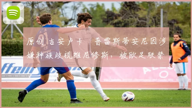 原创 吉安卢卡・普雷斯蒂安尼因涉嫌种族歧视维尼修斯，被欧足联禁赛