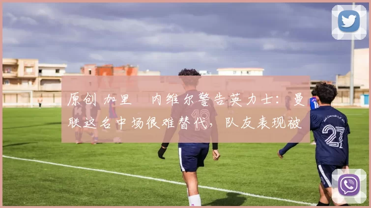 原创 加里・内维尔警告英力士：曼联这名中场很难替代，队友表现被赞 “离谱”