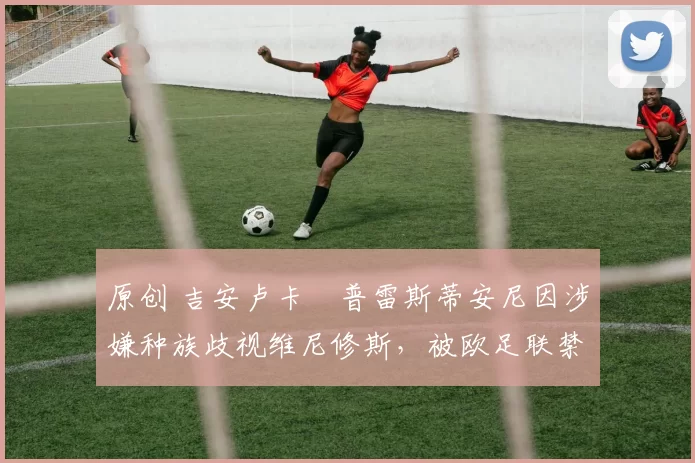原创 吉安卢卡・普雷斯蒂安尼因涉嫌种族歧视维尼修斯，被欧足联禁赛