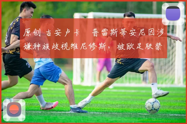 原创 吉安卢卡・普雷斯蒂安尼因涉嫌种族歧视维尼修斯，被欧足联禁赛