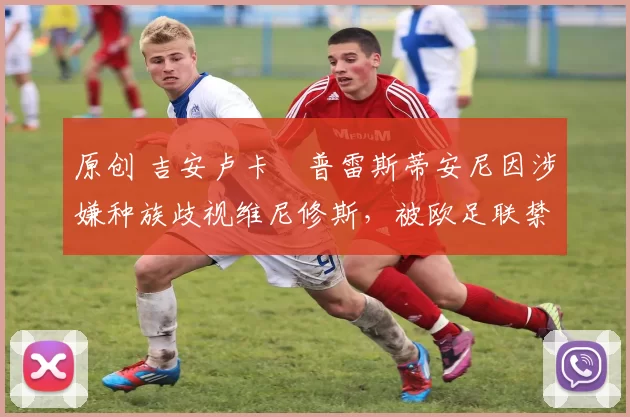 原创 吉安卢卡・普雷斯蒂安尼因涉嫌种族歧视维尼修斯，被欧足联禁赛