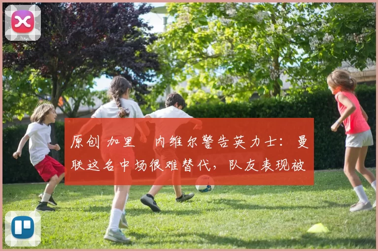 原创 加里・内维尔警告英力士：曼联这名中场很难替代，队友表现被赞 “离谱”