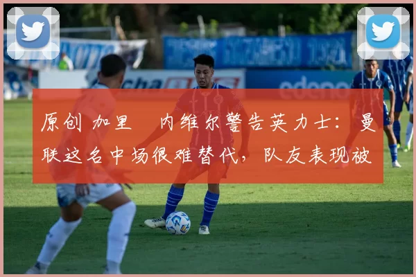 原创 加里・内维尔警告英力士：曼联这名中场很难替代，队友表现被赞 “离谱”