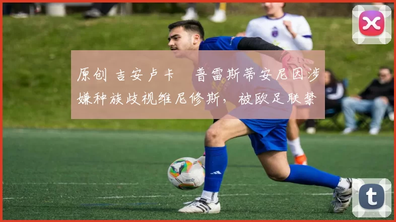 原创 吉安卢卡・普雷斯蒂安尼因涉嫌种族歧视维尼修斯,被欧足联禁赛