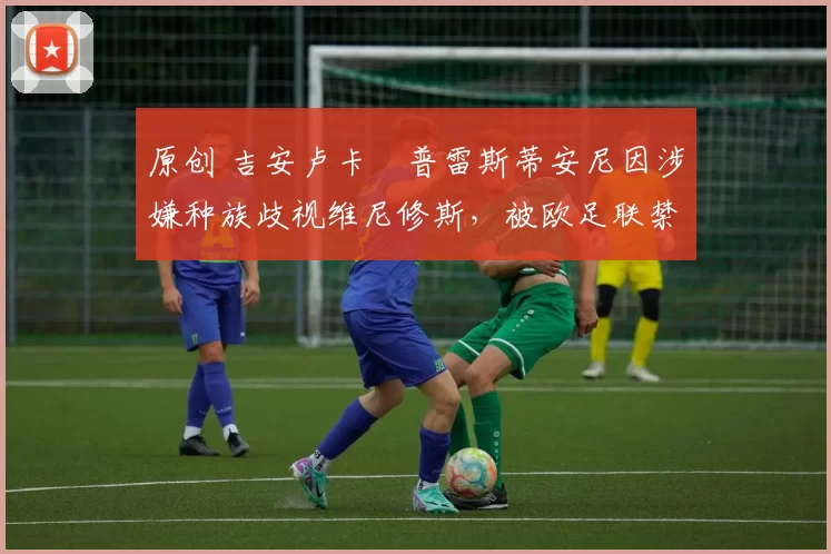 原创 吉安卢卡・普雷斯蒂安尼因涉嫌种族歧视维尼修斯,被欧足联禁赛