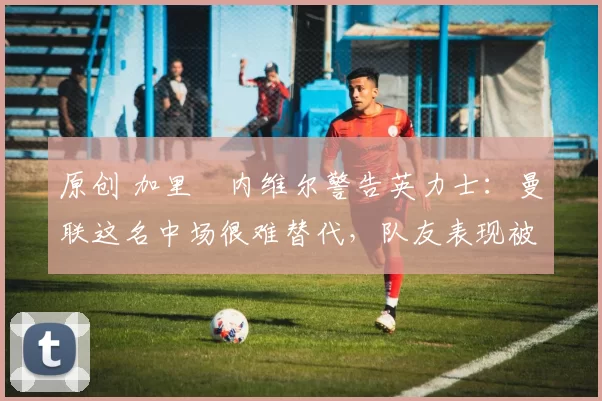 原创 加里・内维尔警告英力士：曼联这名中场很难替代，队友表现被赞 “离谱”