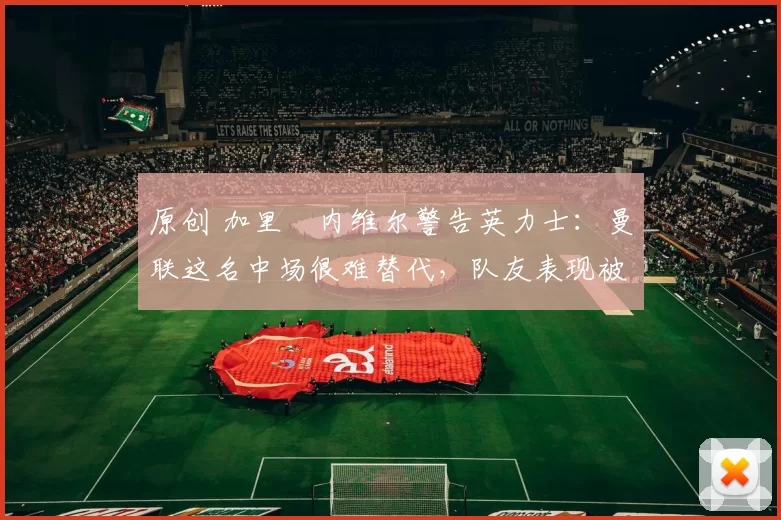 原创 加里・内维尔警告英力士：曼联这名中场很难替代，队友表现被赞 “离谱”