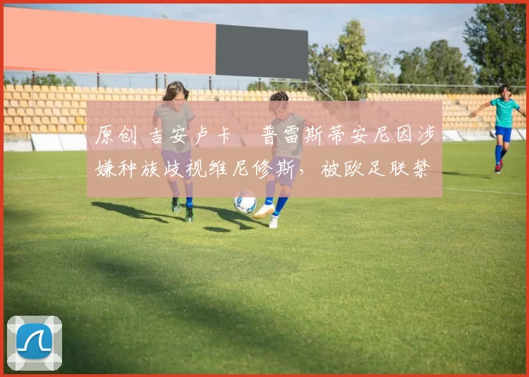 原创 吉安卢卡・普雷斯蒂安尼因涉嫌种族歧视维尼修斯，被欧足联禁赛