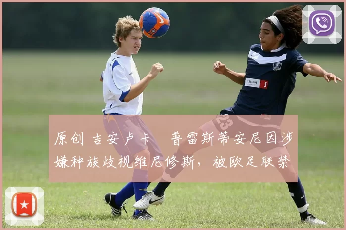 原创 吉安卢卡・普雷斯蒂安尼因涉嫌种族歧视维尼修斯，被欧足联禁赛