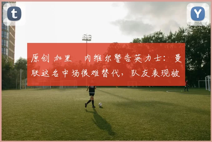 原创 加里・内维尔警告英力士：曼联这名中场很难替代，队友表现被赞 “离谱”