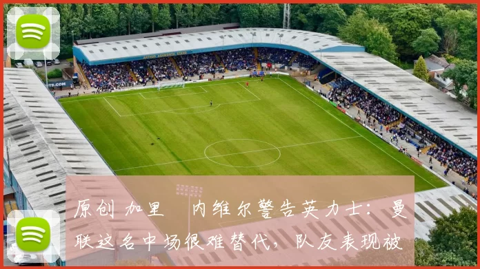 原创 加里・内维尔警告英力士：曼联这名中场很难替代，队友表现被赞 “离谱”