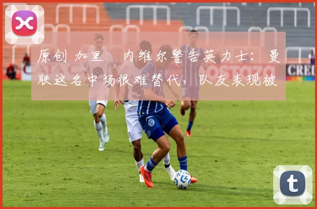 原创 加里・内维尔警告英力士：曼联这名中场很难替代，队友表现被赞 “离谱”