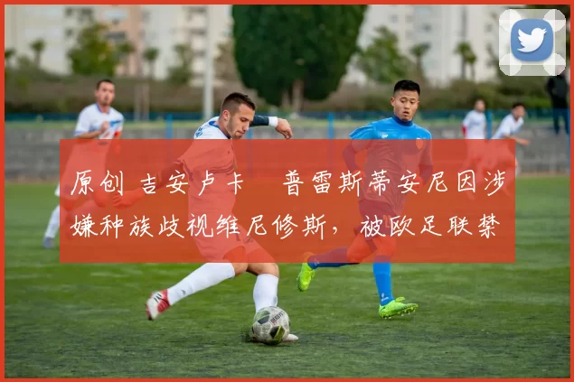 原创 吉安卢卡・普雷斯蒂安尼因涉嫌种族歧视维尼修斯,被欧足联禁赛