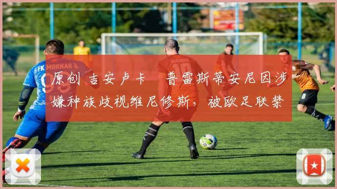 原创 吉安卢卡・普雷斯蒂安尼因涉嫌种族歧视维尼修斯，被欧足联禁赛