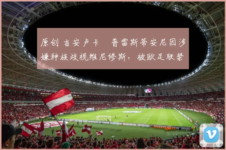 原创 吉安卢卡・普雷斯蒂安尼因涉嫌种族歧视维尼修斯，被欧足联禁赛