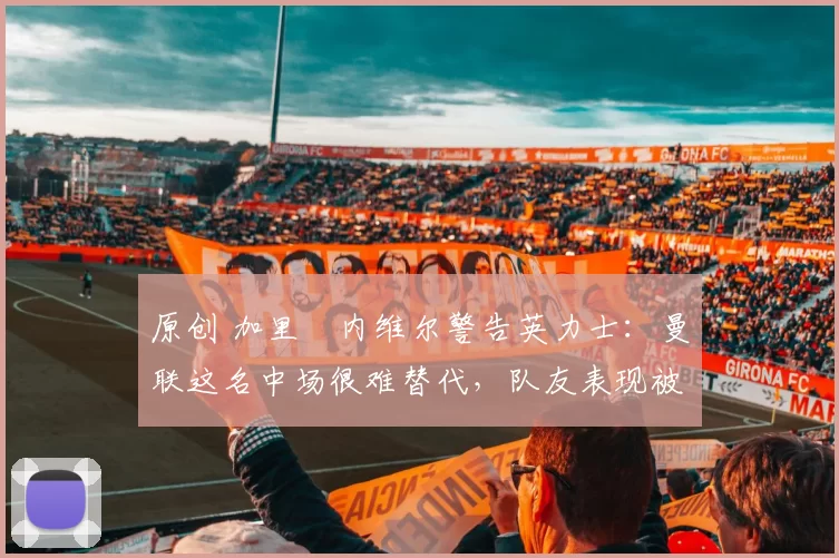 原创 加里・内维尔警告英力士：曼联这名中场很难替代，队友表现被赞 “离谱”