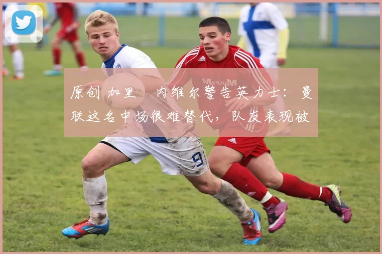 原创 加里・内维尔警告英力士：曼联这名中场很难替代，队友表现被赞 “离谱”