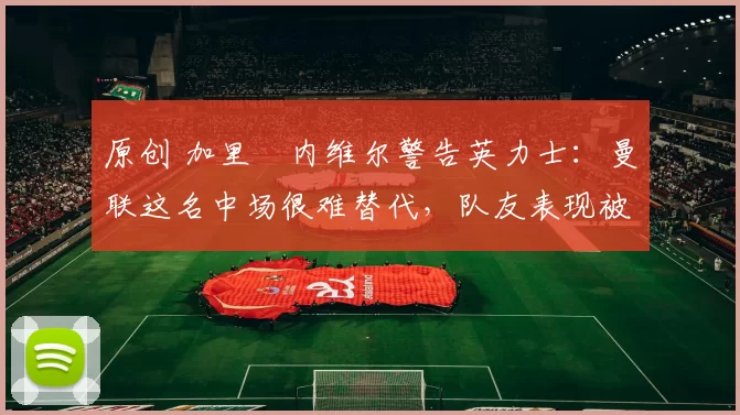 原创 加里・内维尔警告英力士：曼联这名中场很难替代，队友表现被赞 “离谱”