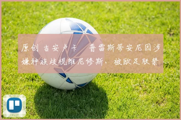 原创 吉安卢卡・普雷斯蒂安尼因涉嫌种族歧视维尼修斯，被欧足联禁赛