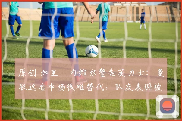 原创 加里・内维尔警告英力士：曼联这名中场很难替代，队友表现被赞 “离谱”