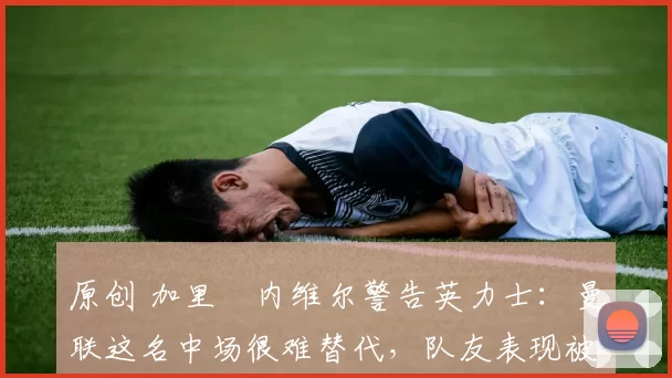 原创 加里・内维尔警告英力士：曼联这名中场很难替代，队友表现被赞 “离谱”