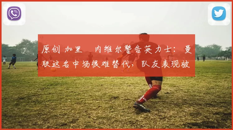 原创 加里・内维尔警告英力士：曼联这名中场很难替代，队友表现被赞 “离谱”