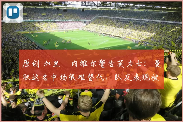 原创 加里・内维尔警告英力士：曼联这名中场很难替代，队友表现被赞 “离谱”