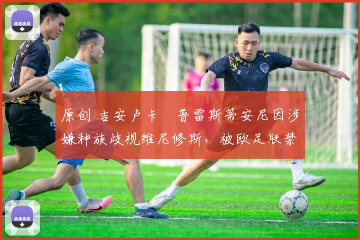 原创 吉安卢卡・普雷斯蒂安尼因涉嫌种族歧视维尼修斯，被欧足联禁赛