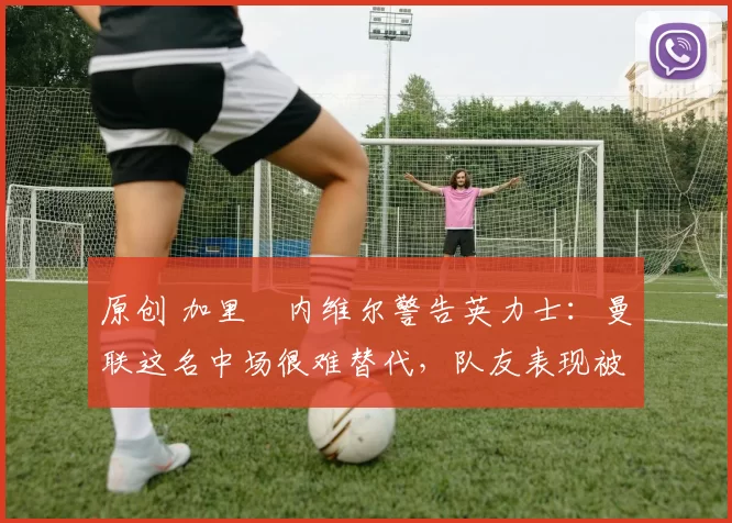 原创 加里・内维尔警告英力士:曼联这名中场很难替代,队友表现被赞 “离谱”