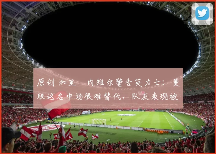 原创 加里・内维尔警告英力士：曼联这名中场很难替代，队友表现被赞 “离谱”