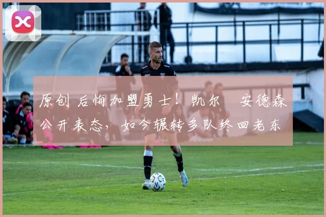 原创 后悔加盟勇士!凯尔・安德森公开表态,如今辗转多队终回老东家