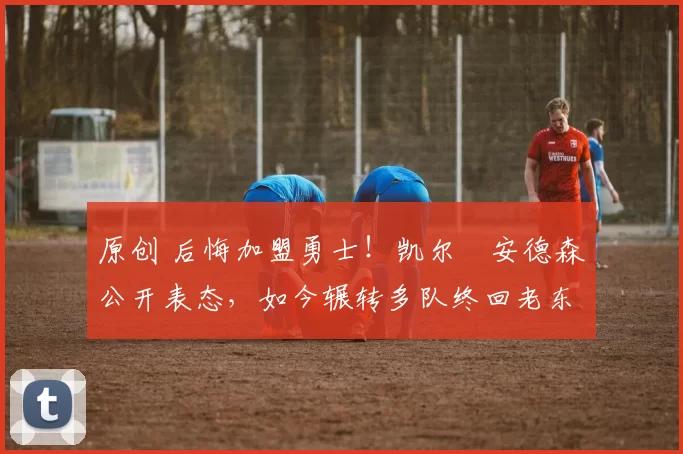 原创 后悔加盟勇士！凯尔・安德森公开表态，如今辗转多队终回老东家