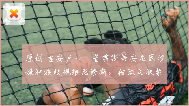 原创 吉安卢卡・普雷斯蒂安尼因涉嫌种族歧视维尼修斯，被欧足联禁赛