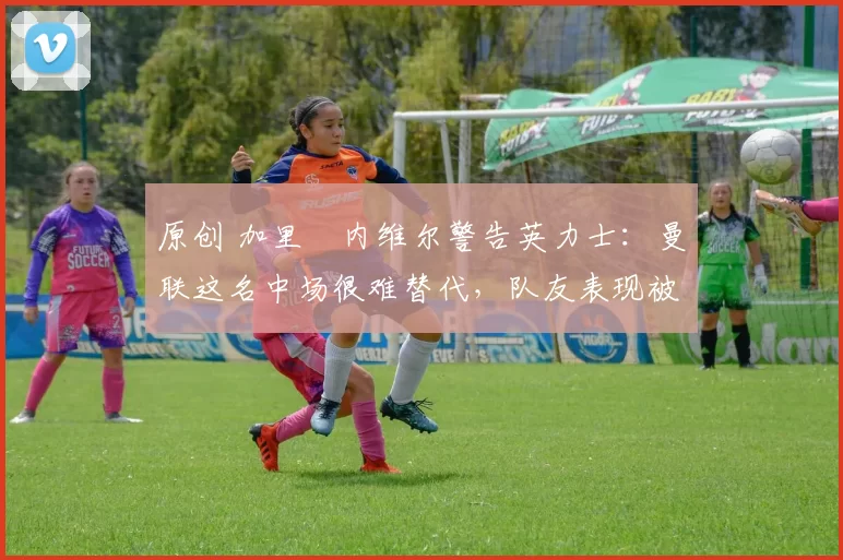 原创 加里・内维尔警告英力士：曼联这名中场很难替代，队友表现被赞 “离谱”