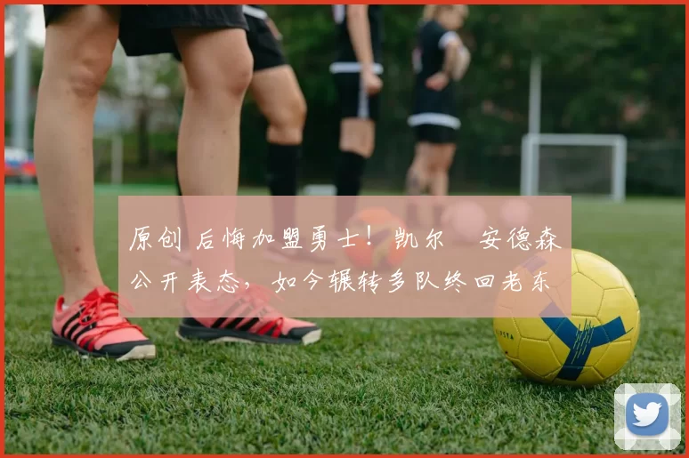 原创 后悔加盟勇士！凯尔・安德森公开表态，如今辗转多队终回老东家