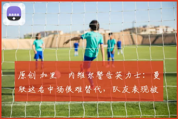 原创 加里・内维尔警告英力士：曼联这名中场很难替代，队友表现被赞 “离谱”