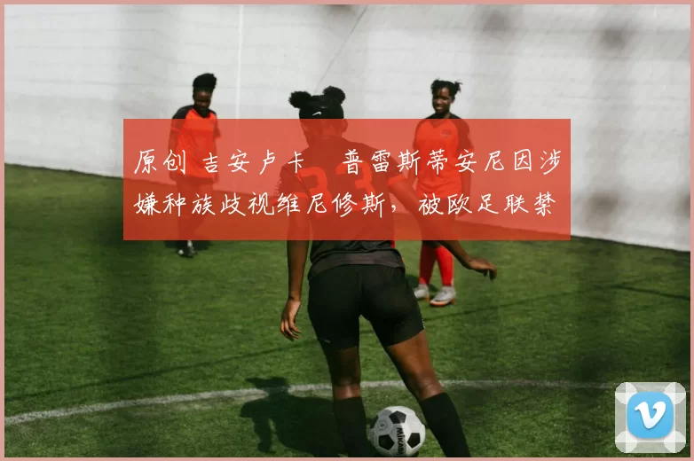 原创 吉安卢卡・普雷斯蒂安尼因涉嫌种族歧视维尼修斯，被欧足联禁赛