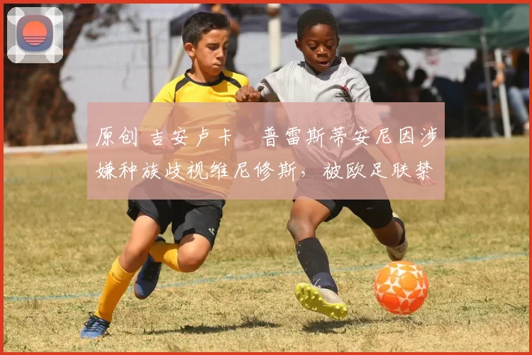 原创 吉安卢卡・普雷斯蒂安尼因涉嫌种族歧视维尼修斯，被欧足联禁赛