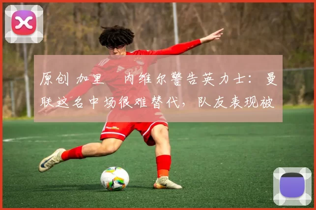 原创 加里・内维尔警告英力士：曼联这名中场很难替代，队友表现被赞 “离谱”