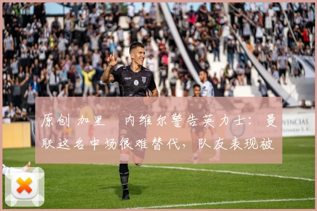 原创 加里・内维尔警告英力士:曼联这名中场很难替代,队友表现被赞 “离谱”