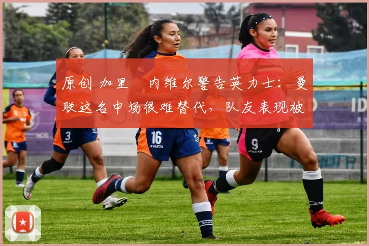 原创 加里・内维尔警告英力士:曼联这名中场很难替代,队友表现被赞 “离谱”