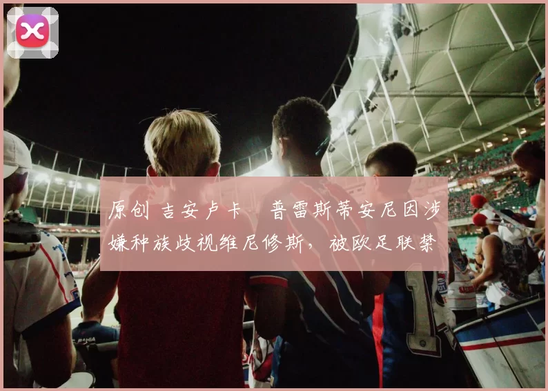 原创 吉安卢卡・普雷斯蒂安尼因涉嫌种族歧视维尼修斯，被欧足联禁赛