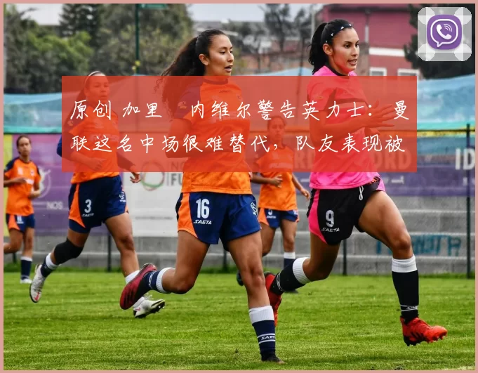 原创 加里・内维尔警告英力士：曼联这名中场很难替代，队友表现被赞 “离谱”