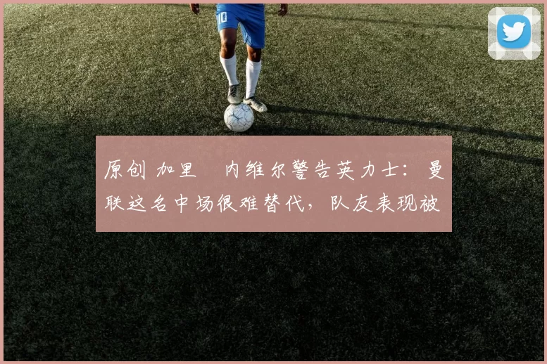 原创 加里・内维尔警告英力士：曼联这名中场很难替代，队友表现被赞 “离谱”