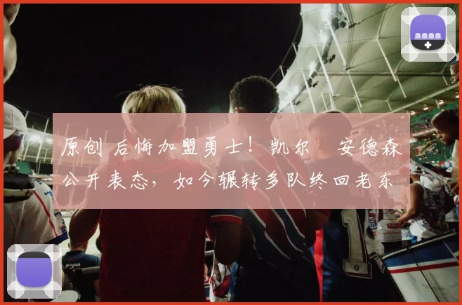 原创 后悔加盟勇士！凯尔・安德森公开表态，如今辗转多队终回老东家