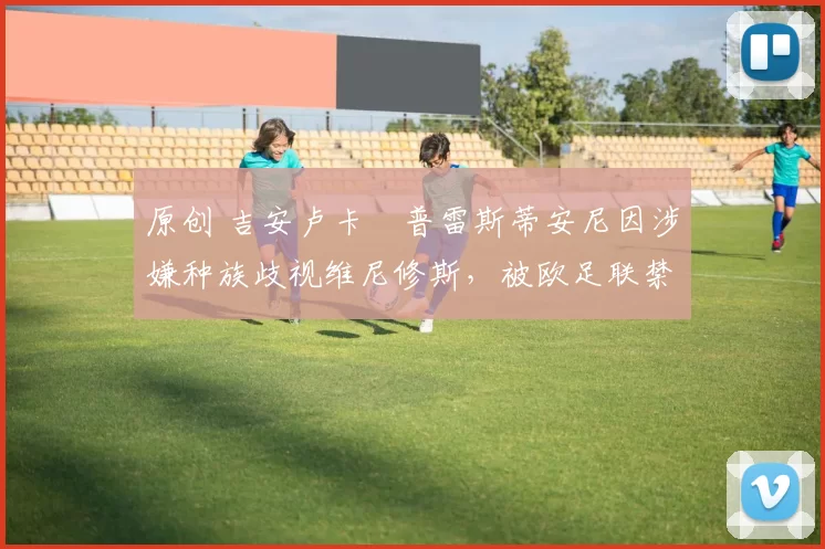 原创 吉安卢卡・普雷斯蒂安尼因涉嫌种族歧视维尼修斯，被欧足联禁赛