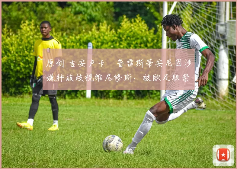 原创 吉安卢卡・普雷斯蒂安尼因涉嫌种族歧视维尼修斯,被欧足联禁赛