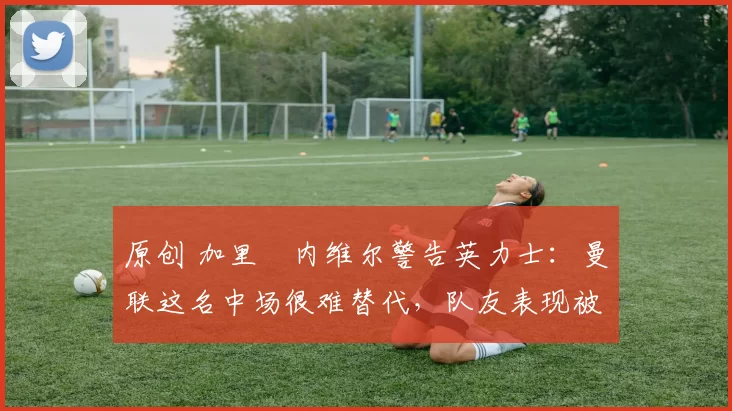 原创 加里・内维尔警告英力士：曼联这名中场很难替代，队友表现被赞 “离谱”