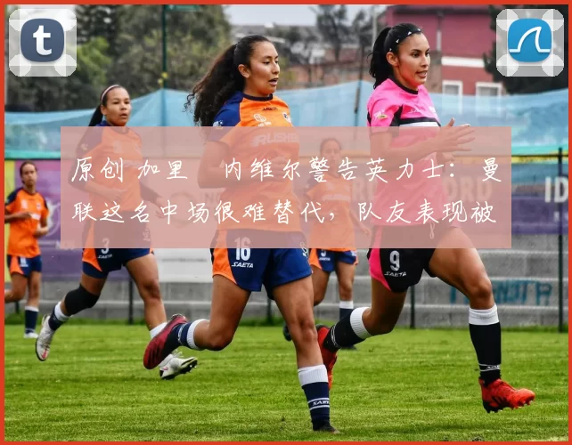 原创 加里・内维尔警告英力士：曼联这名中场很难替代，队友表现被赞 “离谱”