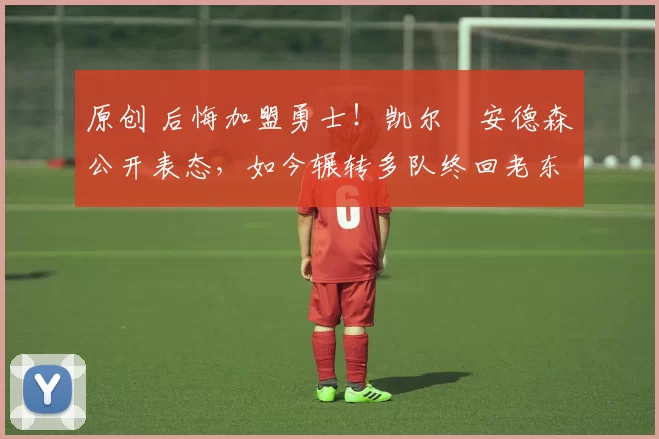 原创 后悔加盟勇士！凯尔・安德森公开表态，如今辗转多队终回老东家